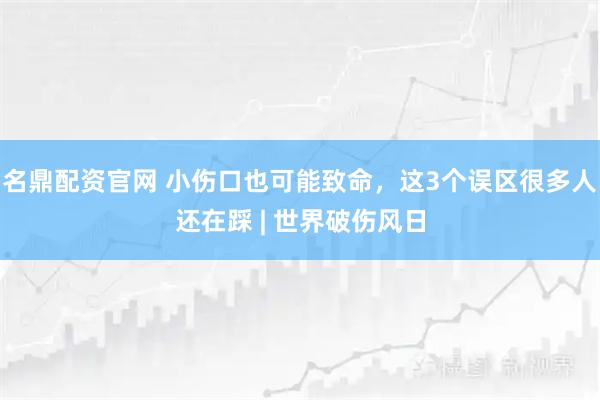 名鼎配资官网 小伤口也可能致命，这3个误区很多人还在踩 | 世界破伤风日
