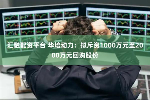 汇融配资平台 华培动力:拟斥资1000万元至2000万元回购股份