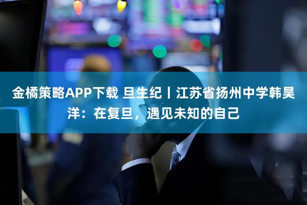金橘策略APP下载 旦生纪丨江苏省扬州中学韩昊洋：在复旦，遇见未知的自己