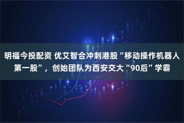 明福今投配资 优艾智合冲刺港股“移动操作机器人第一股”，创始团队为西安交大“90后”学霸