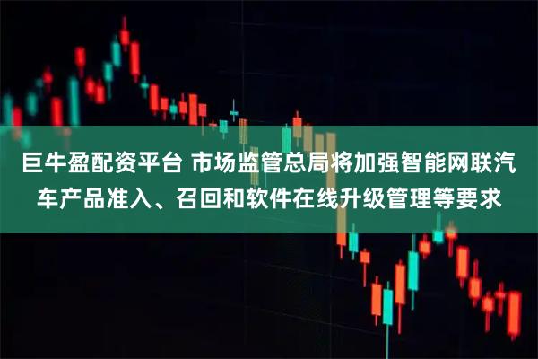 巨牛盈配资平台 市场监管总局将加强智能网联汽车产品准入、召回和软件在线升级管理等要求