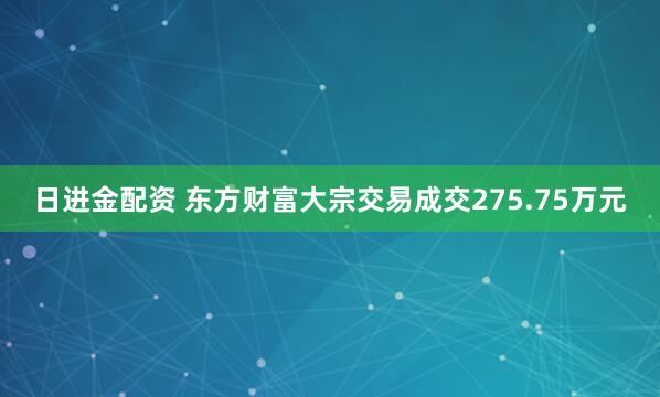日进金配资 东方财富大宗交易成交275.75万元
