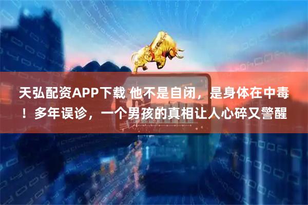 天弘配资APP下载 他不是自闭，是身体在中毒！多年误诊，一个男孩的真相让人心碎又警醒