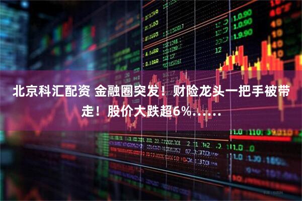 北京科汇配资 金融圈突发！财险龙头一把手被带走！股价大跌超6%……