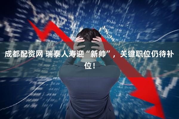 成都配资网 瑞泰人寿迎“新帅”，关键职位仍待补位！