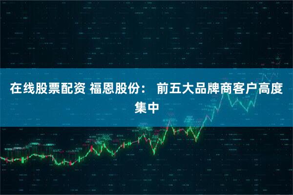 在线股票配资 福恩股份： 前五大品牌商客户高度集中