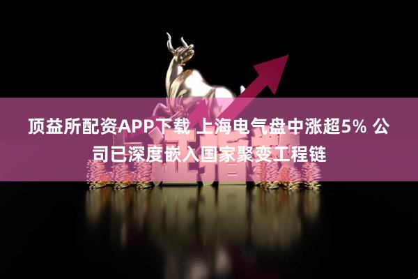 顶益所配资APP下载 上海电气盘中涨超5% 公司已深度嵌入国家聚变工程链