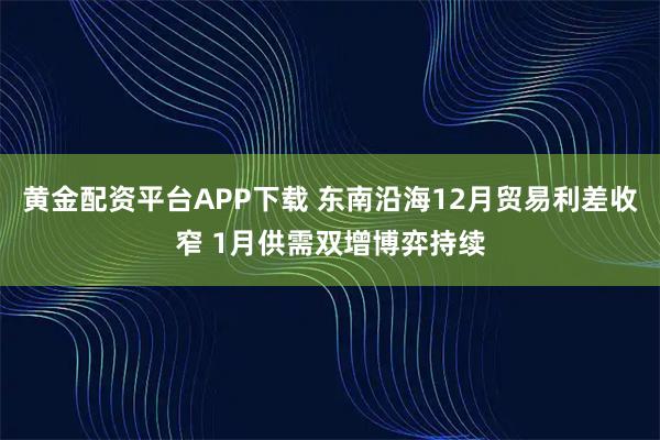 黄金配资平台APP下载 东南沿海12月贸易利差收窄 1月供需双增博弈持续