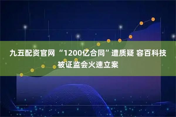 九五配资官网 “1200亿合同”遭质疑 容百科技被证监会火速立案