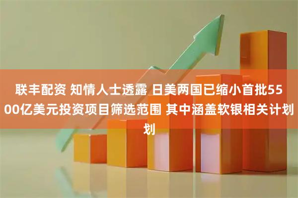 联丰配资 知情人士透露 日美两国已缩小首批5500亿美元投资项目筛选范围 其中涵盖软银相关计划