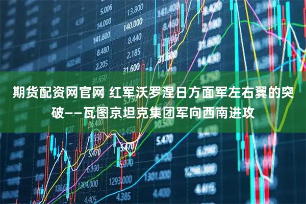 期货配资网官网 红军沃罗涅日方面军左右翼的突破——瓦图京坦克集团军向西南进攻