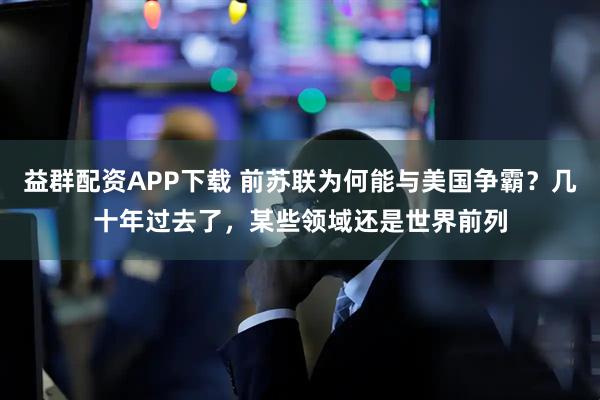 益群配资APP下载 前苏联为何能与美国争霸？几十年过去了，某些领域还是世界前列