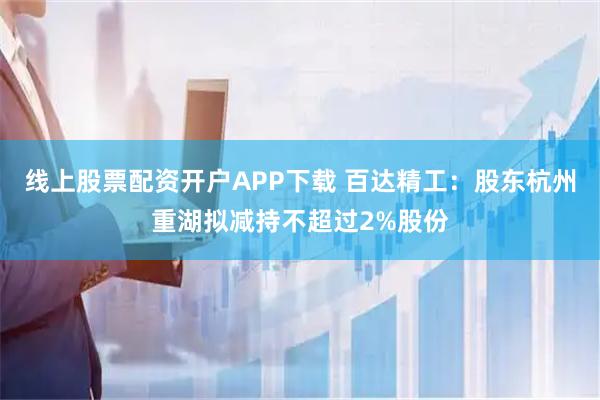 线上股票配资开户APP下载 百达精工：股东杭州重湖拟减持不超过2%股份