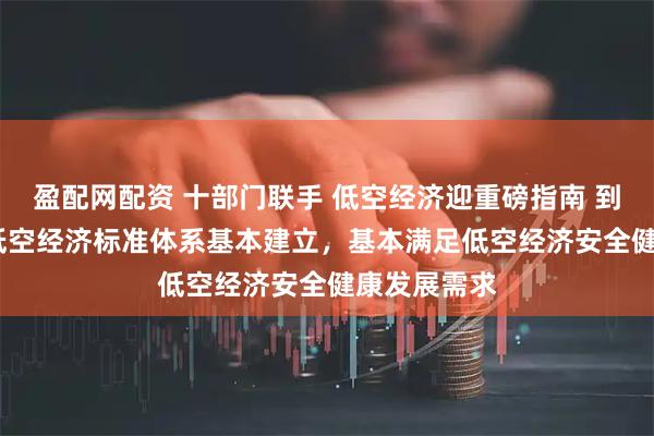 盈配网配资 十部门联手 低空经济迎重磅指南 到2027年，低空经济标准体系基本建立，基本满足低空经济安全健康发展需求