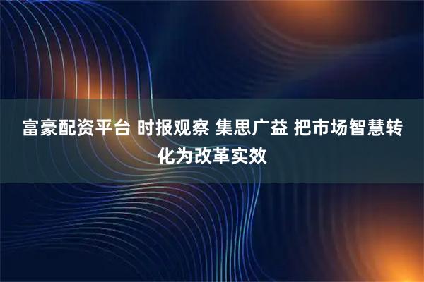 富豪配资平台 时报观察 集思广益 把市场智慧转化为改革实效