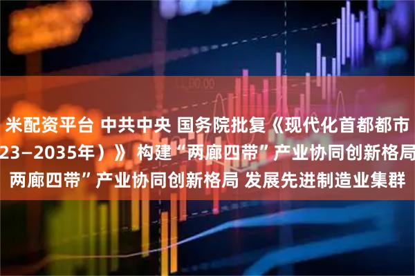 米配资平台 中共中央 国务院批复《现代化首都都市圈空间协同规划（2023—2035年）》 构建“两廊四带”产业协同创新格局 发展先进制造业集群