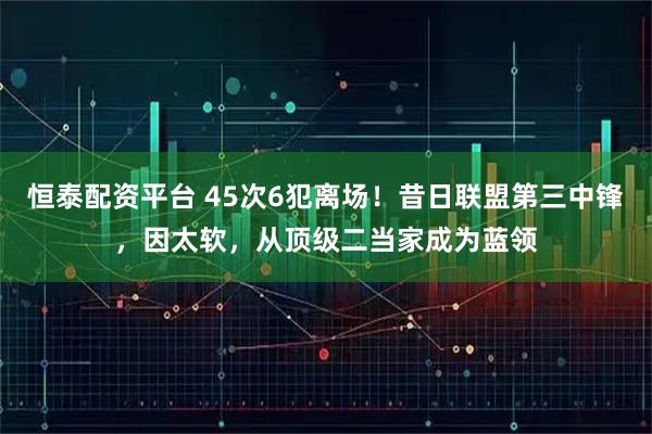 恒泰配资平台 45次6犯离场！昔日联盟第三中锋，因太软，从顶级二当家成为蓝领