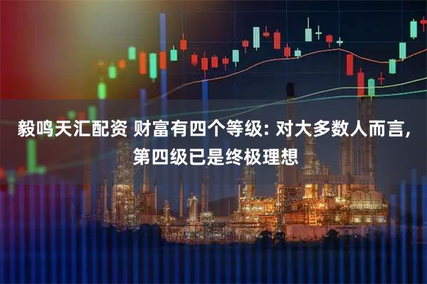 毅鸣天汇配资 财富有四个等级: 对大多数人而言, 第四级已是终极理想