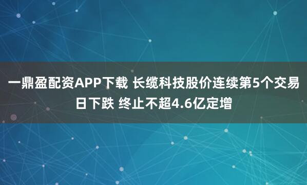 一鼎盈配资APP下载 长缆科技股价连续第5个交易日下跌 终止不超4.6亿定增