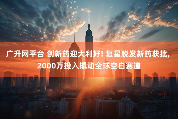 广升网平台 创新药迎大利好! 复星脱发新药获批, 2000万投入撬动全球空白赛道