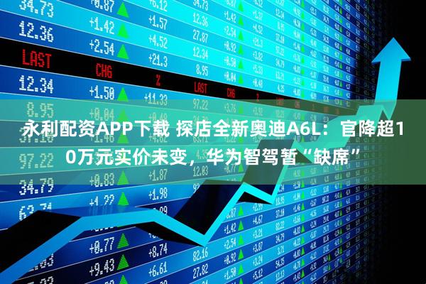永利配资APP下载 探店全新奥迪A6L：官降超10万元实价未变，华为智驾暂“缺席”