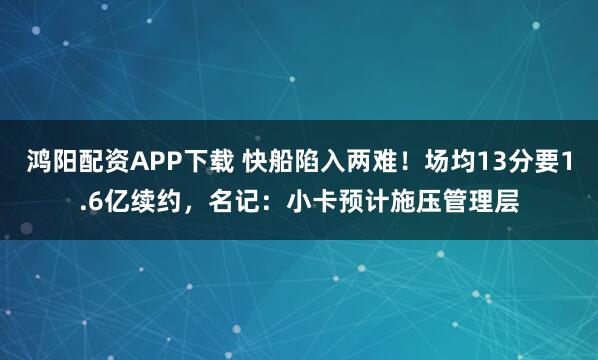 鸿阳配资APP下载 快船陷入两难！场均13分要1.6亿续约，名记：小卡预计施压管理层