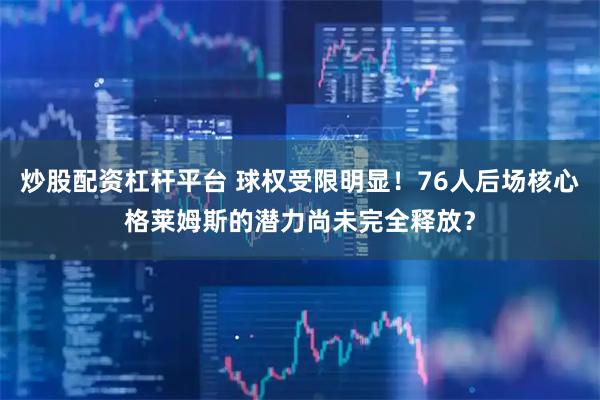 炒股配资杠杆平台 球权受限明显！76人后场核心格莱姆斯的潜力尚未完全释放？